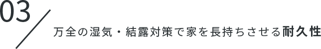 03.万全の湿気・結露対策で家を長持ちさせる耐久性